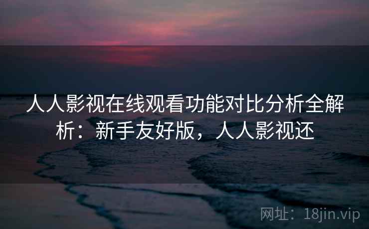 人人影视在线观看功能对比分析全解析：新手友好版，人人影视还