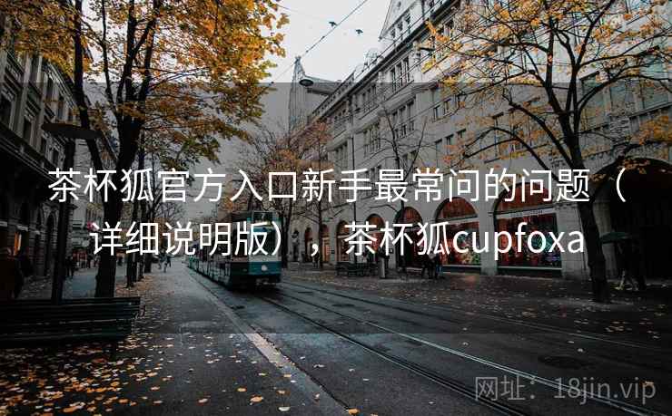 茶杯狐官方入口新手最常问的问题（详细说明版），茶杯狐cupfoxa