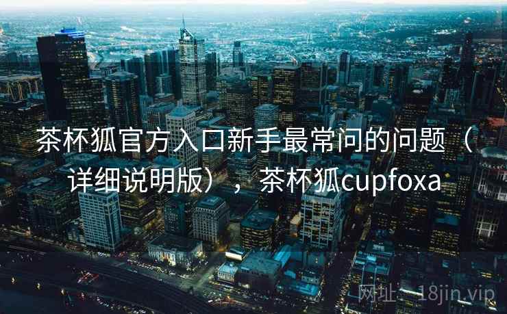 茶杯狐官方入口新手最常问的问题(详细说明版),茶杯狐cupfoxa 茶杯狐官方入口新手最常问的问题(详细说明版),茶杯狐cupfoxa