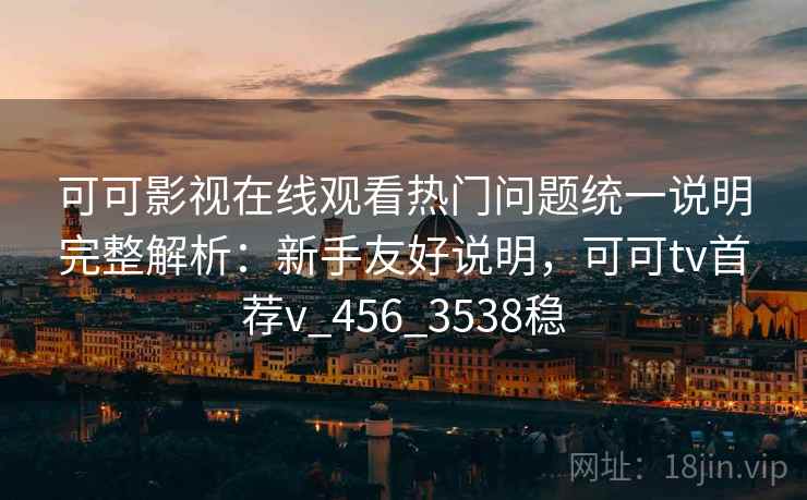 可可影视在线观看热门问题统一说明完整解析：新手友好说明，可可tv首荐v_456_3538稳