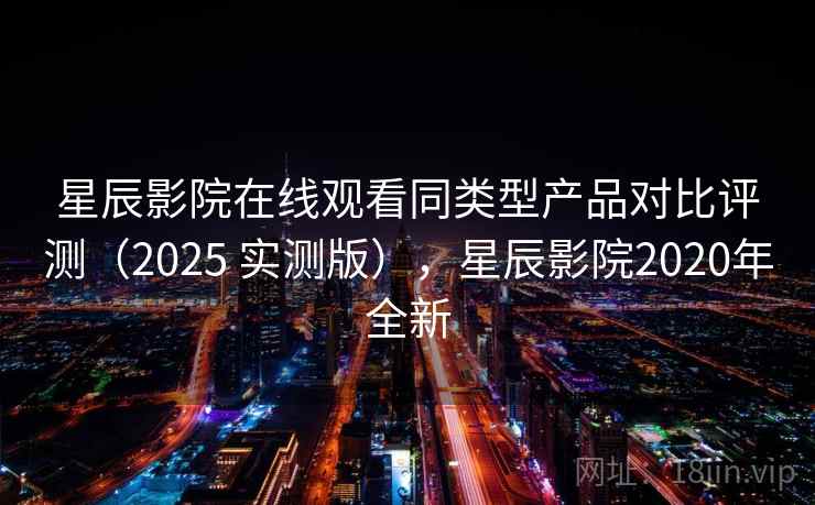 星辰影院在线观看同类型产品对比评测（2025 实测版），星辰影院2020年全新