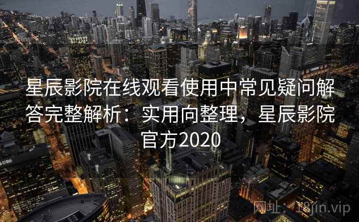 星辰影院在线观看使用中常见疑问解答完整解析：实用向整理，星辰影院官方2020