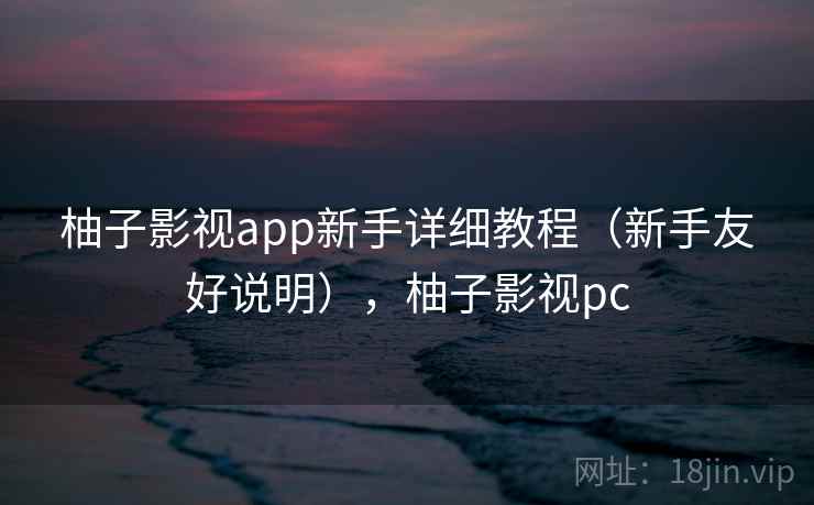 柚子影视app新手详细教程（新手友好说明），柚子影视pc