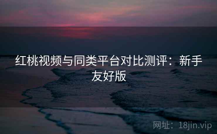 红桃视频与同类平台对比测评:新手友好版 红桃视频与同类平台对比测评:新手友好版