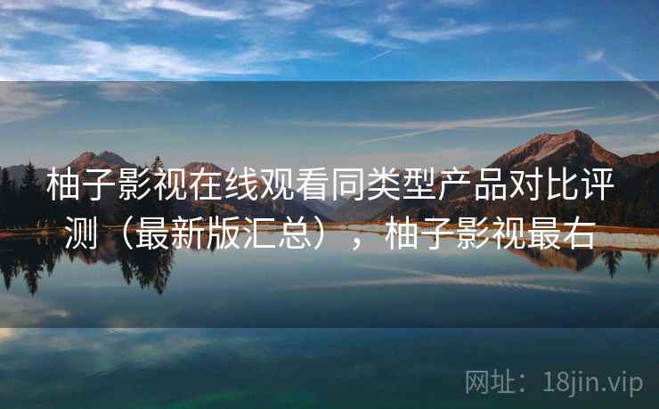 柚子影视在线观看同类型产品对比评测（最新版汇总），柚子影视最右