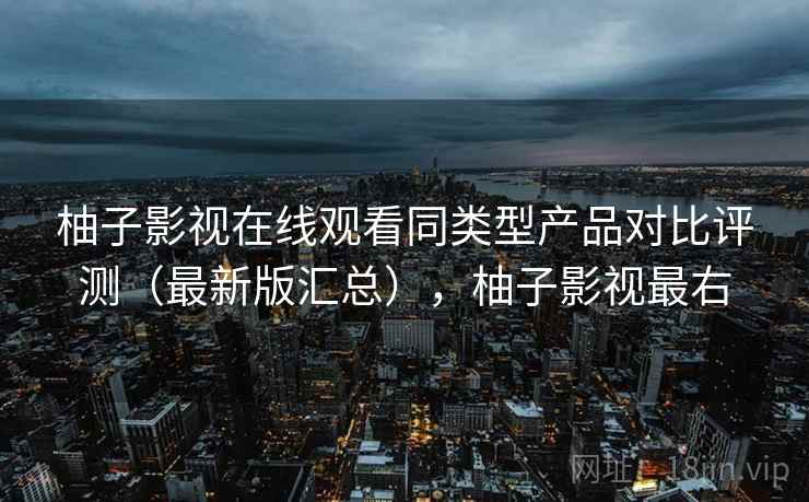 柚子影视在线观看同类型产品对比评测(最新版汇总),柚子影视最右 柚子影视在线观看同类型产品对比评测(最新版汇总),柚子影视最右