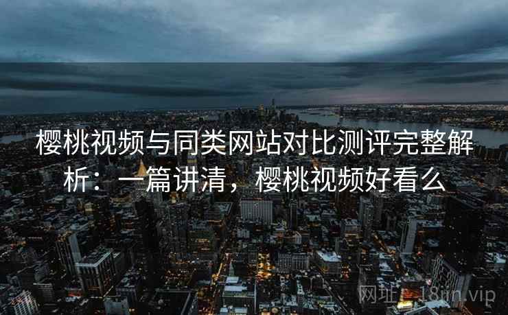 樱桃视频与同类网站对比测评完整解析：一篇讲清，樱桃视频好看么