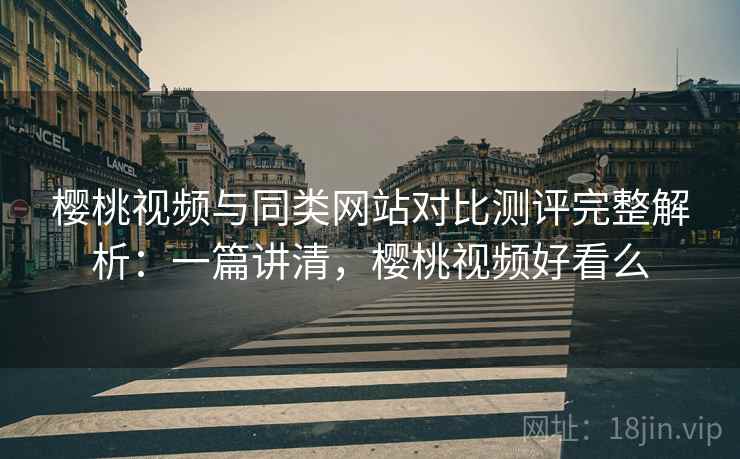 樱桃视频与同类网站对比测评完整解析：一篇讲清，樱桃视频好看么