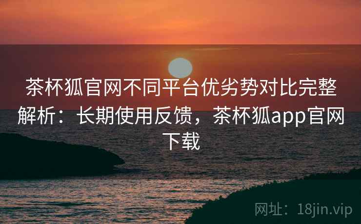 茶杯狐官网不同平台优劣势对比完整解析：长期使用反馈，茶杯狐app官网下载