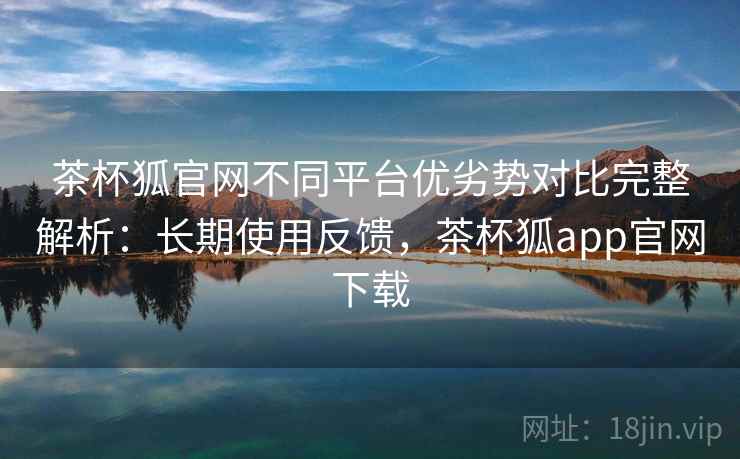 茶杯狐官网不同平台优劣势对比完整解析:长期使用反馈,茶杯狐app官网下载 茶杯狐官网不同平台优劣势对比完整解析:长期使用反馈,茶杯狐app官网下载