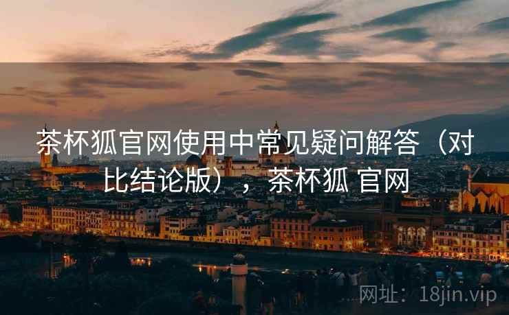 茶杯狐官网使用中常见疑问解答（对比结论版），茶杯狐 官网