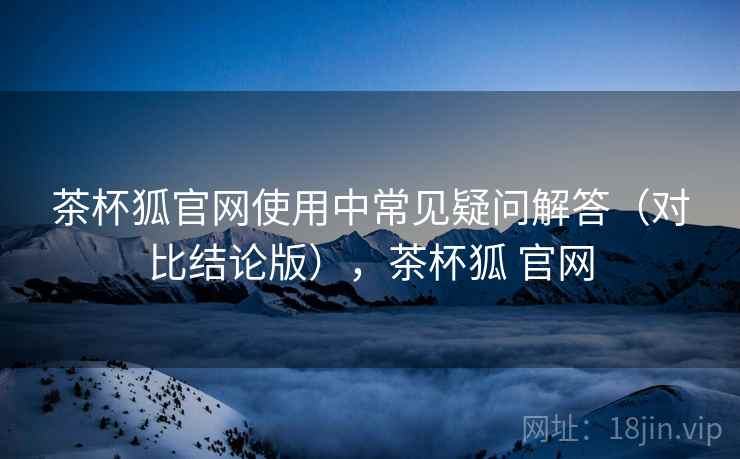 茶杯狐官网使用中常见疑问解答(对比结论版),茶杯狐 官网 茶杯狐官网使用中常见疑问解答(对比结论版),茶杯狐 官网