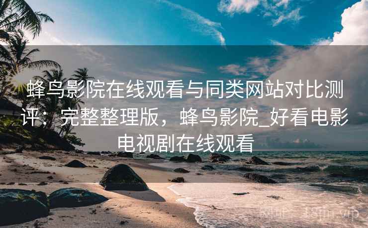 蜂鸟影院在线观看与同类网站对比测评：完整整理版，蜂鸟影院_好看电影电视剧在线观看