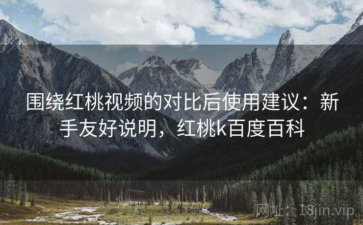 围绕红桃视频的对比后使用建议：新手友好说明，红桃k百度百科