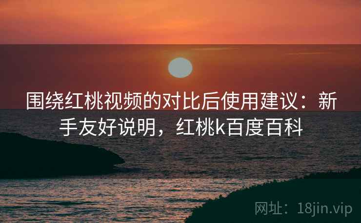 围绕红桃视频的对比后使用建议：新手友好说明，红桃k百度百科