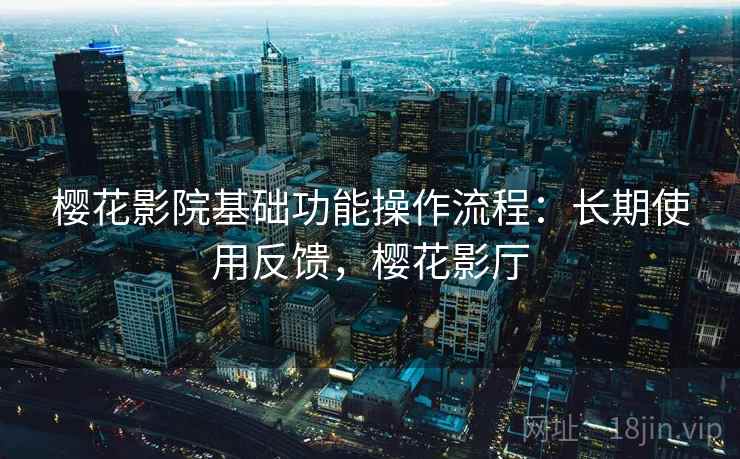 樱花影院基础功能操作流程：长期使用反馈，樱花影厅