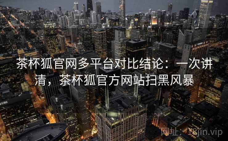 茶杯狐官网多平台对比结论：一次讲清，茶杯狐官方网站扫黑风暴