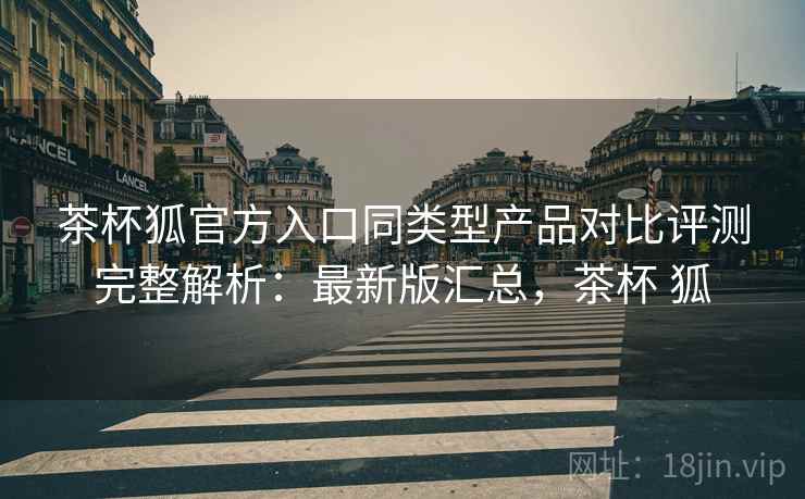 茶杯狐官方入口同类型产品对比评测完整解析：最新版汇总，茶杯 狐