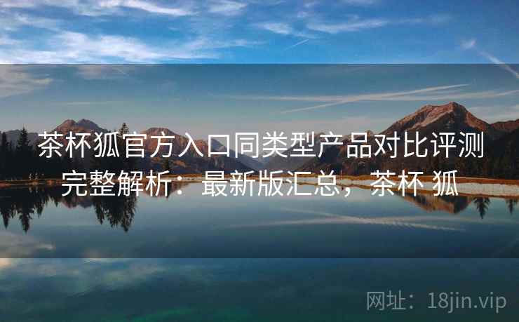 茶杯狐官方入口同类型产品对比评测完整解析:最新版汇总,茶杯 狐 茶杯狐官方入口同类型产品对比评测完整解析:最新版汇总,茶杯 狐