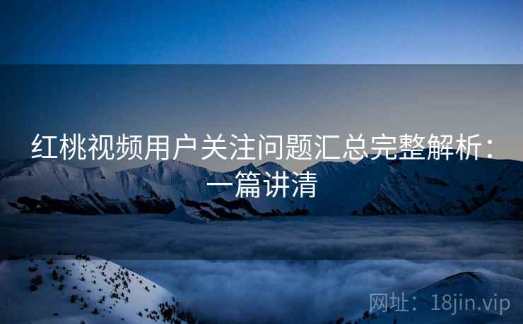红桃视频用户关注问题汇总完整解析：一篇讲清