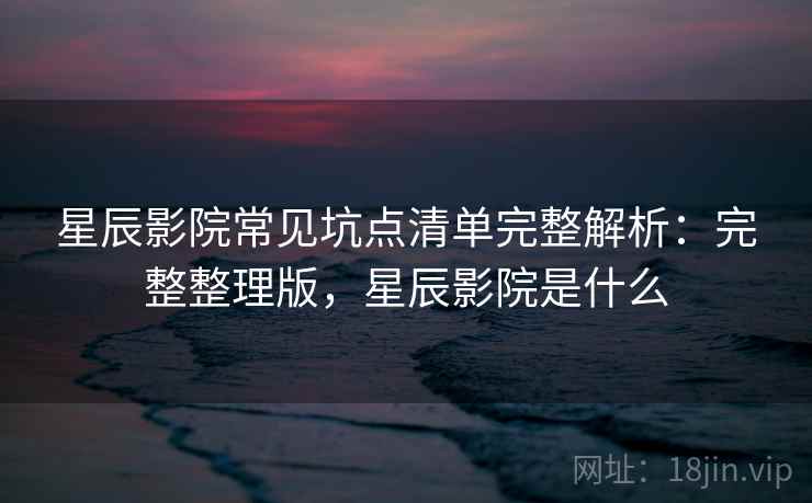 星辰影院常见坑点清单完整解析：完整整理版，星辰影院是什么