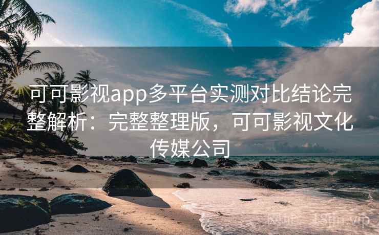 可可影视app多平台实测对比结论完整解析：完整整理版，可可影视文化传媒公司