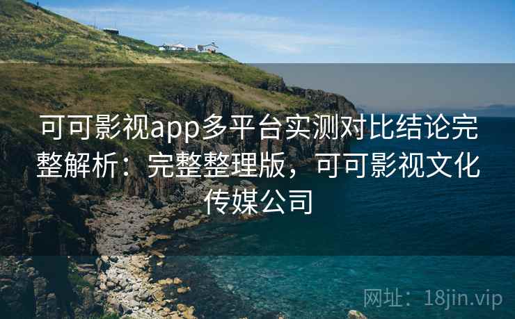 可可影视app多平台实测对比结论完整解析：完整整理版，可可影视文化传媒公司