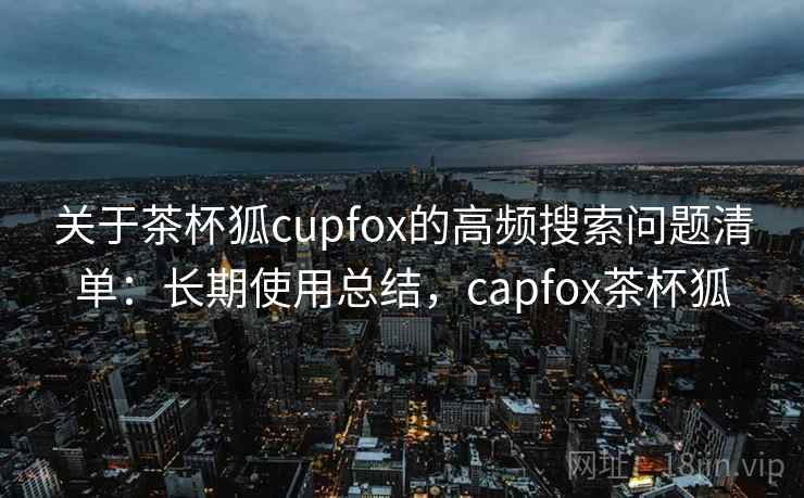 关于茶杯狐cupfox的高频搜索问题清单:长期使用总结,capfox茶杯狐 关于茶杯狐cupfox的高频搜索问题清单:长期使用总结,capfox茶杯狐