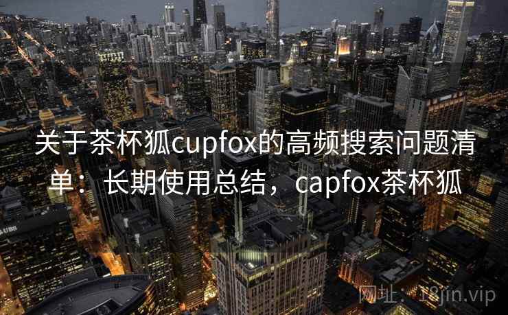 关于茶杯狐cupfox的高频搜索问题清单：长期使用总结，capfox茶杯狐