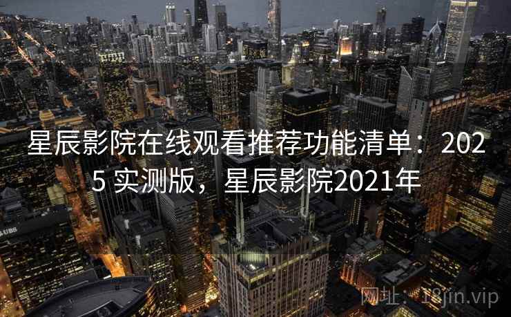 星辰影院在线观看推荐功能清单：2025 实测版，星辰影院2021年