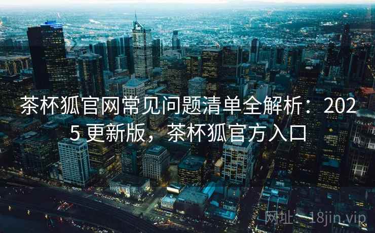 茶杯狐官网常见问题清单全解析：2025 更新版，茶杯狐官方入口