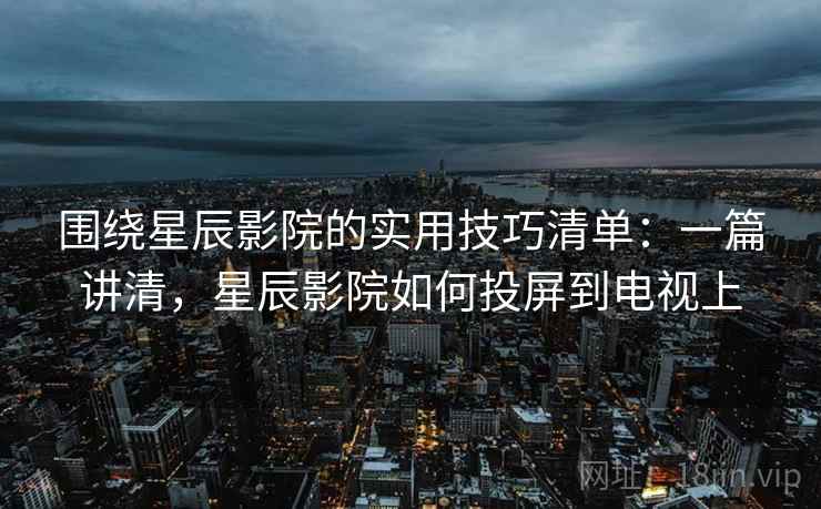 围绕星辰影院的实用技巧清单：一篇讲清，星辰影院如何投屏到电视上