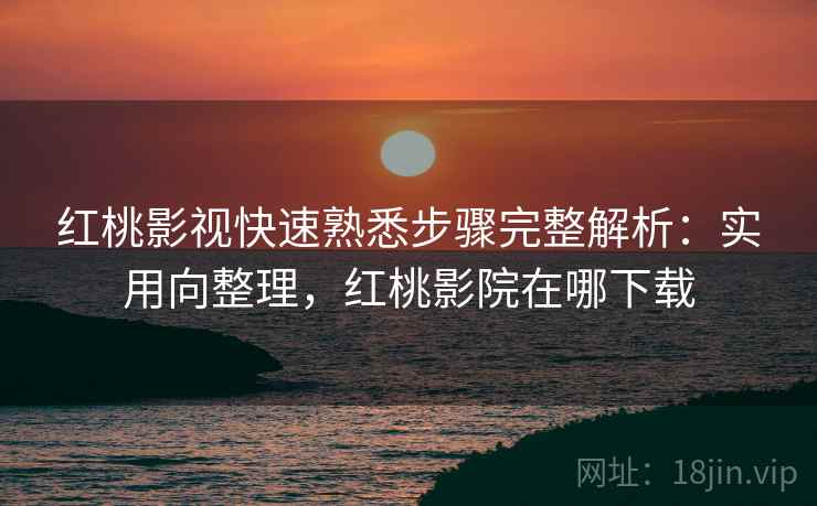 红桃影视快速熟悉步骤完整解析：实用向整理，红桃影院在哪下载
