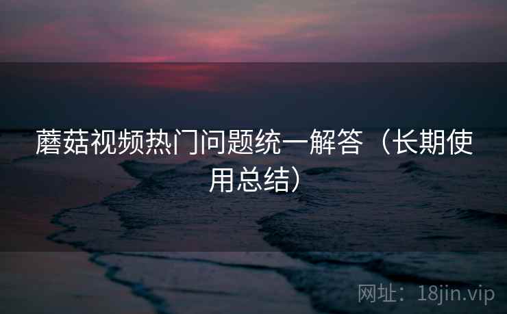 蘑菇视频热门问题统一解答（长期使用总结）