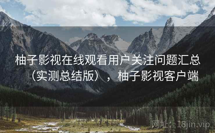 柚子影视在线观看用户关注问题汇总(实测总结版),柚子影视客户端 柚子影视在线观看用户关注问题汇总(实测总结版),柚子影视客户端