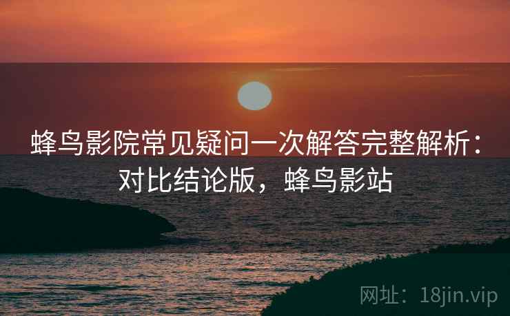 蜂鸟影院常见疑问一次解答完整解析：对比结论版，蜂鸟影站