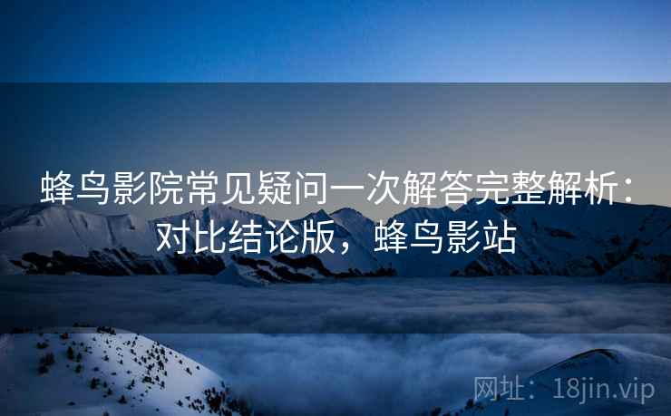 蜂鸟影院常见疑问一次解答完整解析:对比结论版,蜂鸟影站 蜂鸟影院常见疑问一次解答完整解析:对比结论版,蜂鸟影站