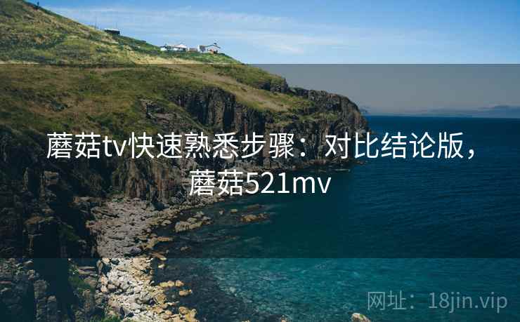 蘑菇tv快速熟悉步骤：对比结论版，蘑菇521mv