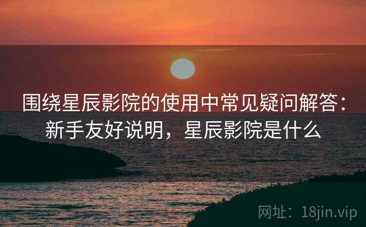 围绕星辰影院的使用中常见疑问解答：新手友好说明，星辰影院是什么