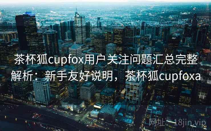 茶杯狐cupfox用户关注问题汇总完整解析：新手友好说明，茶杯狐cupfoxa