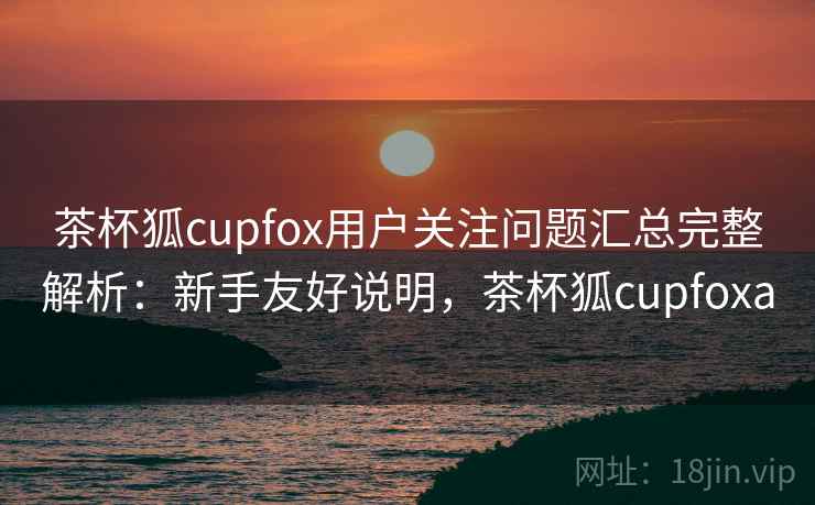 茶杯狐cupfox用户关注问题汇总完整解析:新手友好说明,茶杯狐cupfoxa 茶杯狐cupfox用户关注问题汇总完整解析:新手友好说明,茶杯狐cupfoxa