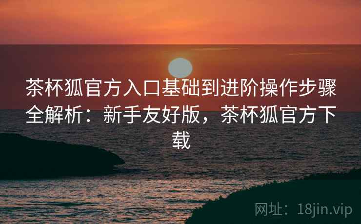 茶杯狐官方入口基础到进阶操作步骤全解析:新手友好版,茶杯狐官方下载 茶杯狐官方入口基础到进阶操作步骤全解析:新手友好版,茶杯狐官方下载