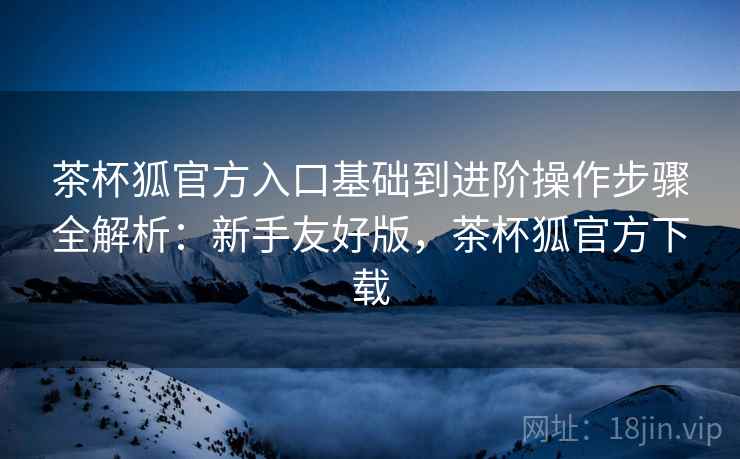 茶杯狐官方入口基础到进阶操作步骤全解析：新手友好版，茶杯狐官方下载