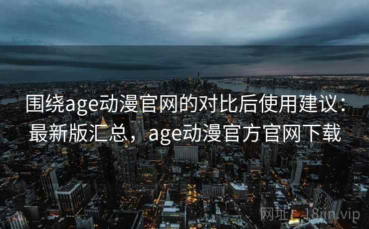 围绕age动漫官网的对比后使用建议：最新版汇总，age动漫官方官网下载