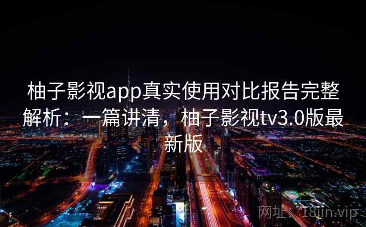 柚子影视app真实使用对比报告完整解析：一篇讲清，柚子影视tv3.0版最新版