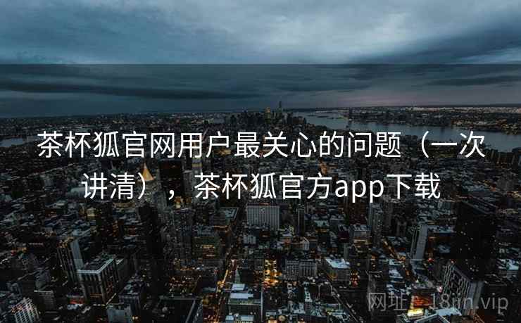 茶杯狐官网用户最关心的问题(一次讲清),茶杯狐官方app下载 茶杯狐官网用户最关心的问题(一次讲清),茶杯狐官方app下载
