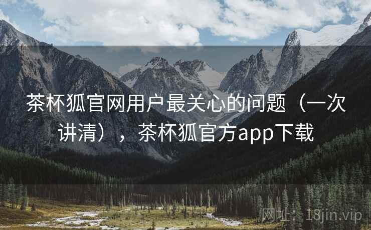 茶杯狐官网用户最关心的问题（一次讲清），茶杯狐官方app下载