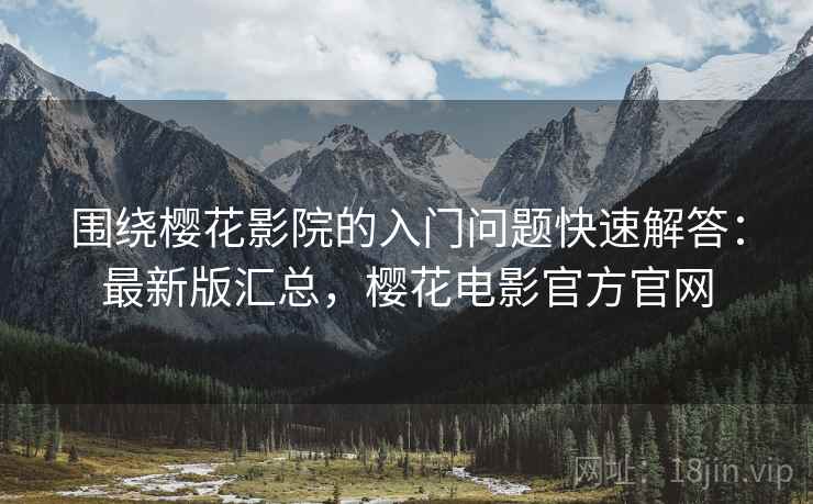 围绕樱花影院的入门问题快速解答：最新版汇总，樱花电影官方官网