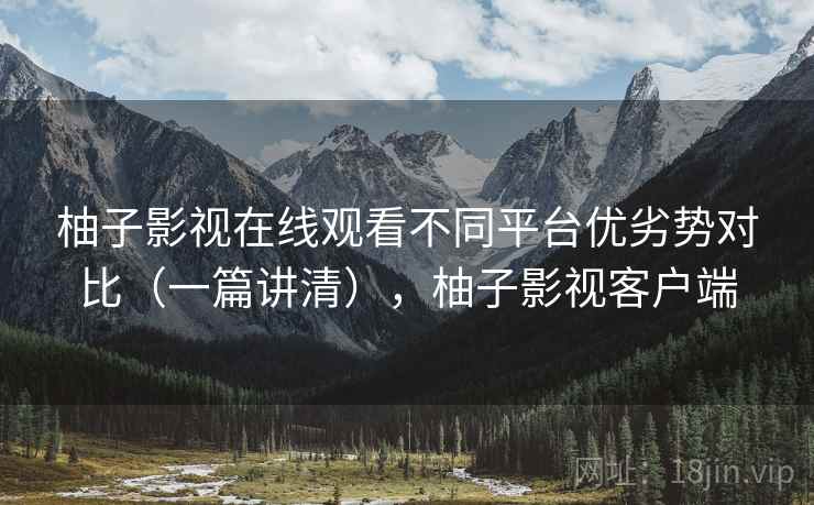 柚子影视在线观看不同平台优劣势对比（一篇讲清），柚子影视客户端