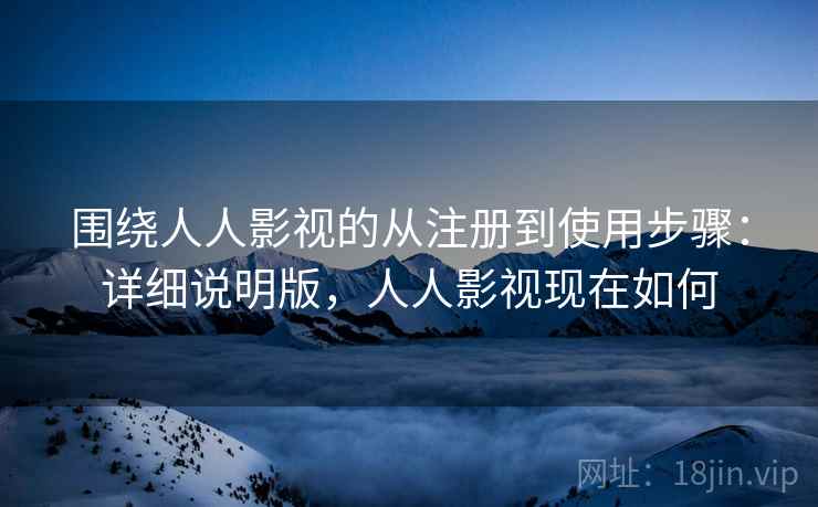 围绕人人影视的从注册到使用步骤：详细说明版，人人影视现在如何
